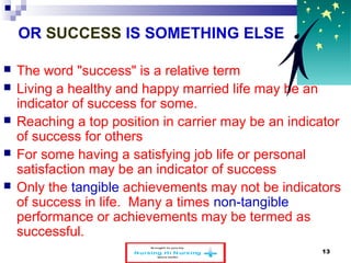 OR SUCCESS IS SOMETHING ELSE 
 The word "success" is a relative term 
 Living a healthy and happy married life may be an 
indicator of success for some. 
 Reaching a top position in carrier may be an indicator 
of success for others 
 For some having a satisfying job life or personal 
satisfaction may be an indicator of success 
 Only the tangible achievements may not be indicators 
of success in life. Many a times non-tangible 
performance or achievements may be termed as 
successful. 
www.schoolofeducators.com 13 
 