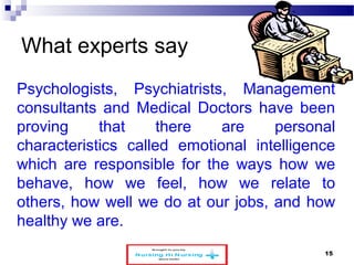 What experts say 
Psychologists, Psychiatrists, Management 
consultants and Medical Doctors have been 
proving that there are personal 
characteristics called emotional intelligence 
which are responsible for the ways how we 
behave, how we feel, how we relate to 
others, how well we do at our jobs, and how 
healthy we are. 
www.schoolofeducators.com 15 
 