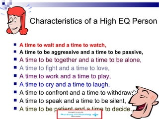 Characteristics of a High EQ Person 
 A time to wait and a time to watch, 
 A time to be aggressive and a time to be passive, 
 A time to be together and a time to be alone, 
 A time to fight and a time to love, 
 A time to work and a time to play, 
 A time to cry and a time to laugh, 
 A time to confront and a time to withdraw, 
 A time to speak and a time to be silent, 
 A time to be patient and a time to decide. 
www.schoolofeducators.com 19 
 