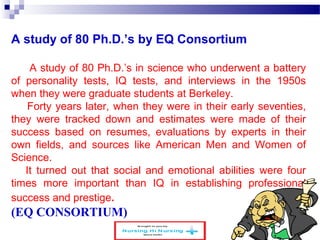A study of 80 Ph.D.’s by EQ Consortium 
A study of 80 Ph.D.’s in science who underwent a battery 
of personality tests, IQ tests, and interviews in the 1950s 
when they were graduate students at Berkeley. 
Forty years later, when they were in their early seventies, 
they were tracked down and estimates were made of their 
success based on resumes, evaluations by experts in their 
own fields, and sources like American Men and Women of 
Science. 
It turned out that social and emotional abilities were four 
times more important than IQ in establishing professional 
success and prestige. 
(EQ CONSORTIUM) 
www.schoolofeducators.com 27 
 