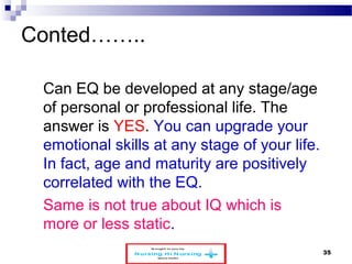 Conted…….. 
Can EQ be developed at any stage/age 
of personal or professional life. The 
answer is YES. You can upgrade your 
emotional skills at any stage of your life. 
In fact, age and maturity are positively 
correlated with the EQ. 
Same is not true about IQ which is 
more or less static. 
www.schoolofeducators.com 35 
 