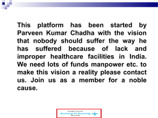 This platform has been started by 
Parveen Kumar Chadha with the vision 
that nobody should suffer the way he 
has suffered because of lack and 
improper healthcare facilities in India. 
We need lots of funds manpower etc. to 
make this vision a reality please contact 
us. Join us as a member for a noble 
cause. 
 