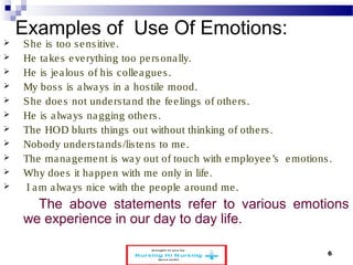 Examples of Use Of Emotions: 
 She is too s ens itive. 
 He take s eve rything too pe rsona lly. 
 He is je a lous of his colle ague s . 
 My bos s is a lways in a hos tile mood. 
 She doe s not unde rs tand the fe e lings of othe rs . 
 He is a lways nagging othe rs . 
 The HOD blurts things out without thinking of othe rs . 
 Nobody unde rs tands /lis tens to me . 
 The management is way out of touch with employee ’s emotions . 
 Why doe s it happen with me only in life . 
 I am a lways nice with the people a round me . 
The above statements refer to various emotions 
we experience in our day to day life. 
www.schoolofeducators.com 6 
 