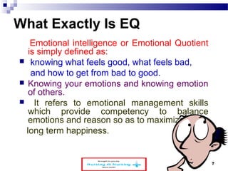 What Exactly Is EQ 
Emotional intelligence or Emotional Quotient 
is simply defined as: 
 knowing what feels good, what feels bad, 
and how to get from bad to good. 
 Knowing your emotions and knowing emotion 
of others. 
 It refers to emotional management skills 
which provide competency to balance 
emotions and reason so as to maximize 
long term happiness. 
www.schoolofeducators.com 7 
 