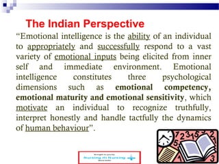 The Indian Perspective 
“Emotional intelligence is the ability of an individual 
to appropriately and successfully respond to a vast 
variety of emotional inputs being elicited from inner 
self and immediate environment. Emotional 
intelligence constitutes three psychological 
dimensions such as emotional competency, 
emotional maturity and emotional sensitivity, which 
motivate an individual to recognize truthfully, 
interpret honestly and handle tactfully the dynamics 
of human behaviour”. 
www.schoolofeducators.com 9 
 