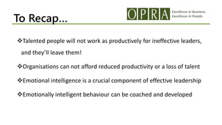 Excellence in Business.
Excellence in People.
To Recap…
Talented people will not work as productively for ineffective leaders,
and they’ll leave them!
Organisations can not afford reduced productivity or a loss of talent
Emotional intelligence is a crucial component of effective leadership
Emotionally intelligent behaviour can be coached and developed
 