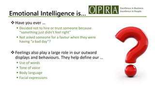 Excellence in Business.
Excellence in People.
Emotional Intelligence is…
Have you ever …
 Decided not to hire or trust someone because
“something just didn’t feel right”
 Not asked someone for a favour when they were
having “a bad day”?
Feelings also play a large role in our outward
displays and behaviours. They help define our …
 Use of words
 Tone of voice
 Body language
 Facial expressions
 