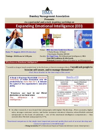 Bombay Management Association
Presents
An experiential and a truly inspiring workshop on
Expanding Emotional Intelligence (EEI)
Date: 7th August, 2013 (Wednesday)
Timings :10.00 a.m. to 5.30 p.m.
Venue: BMA Sea-view Conference Room
9 Podar House, ‘A’ Road
Churchgate, Mumbai 400020
Faculty: Dr. Vipul Vyas, Ph.D.(Emotional Intelligence), MBA
Chief HR Facilitator & Life Coach,
Principal, Oriental College of Commerce and Management
Why focus on Emotional Intelligence?
“I would no longer teach people how to be the boss, or how to manage others. I would ask people to
become self-aware, and to manage themselves.”
–Prof. Peter Drucker in the later stage of his career
 In other research, it was found that salespeople with higher EQ develop… More accounts, higher
sales, stronger customer service, and better customer retention. Likewise, when MetLife selected
salespeople on the basis of optimism -- one of the emotional intelligence competencies -- they
outsold other MetLife salespeople by 37%.
"Emotional competence is the single most important personal quality that each of us must develop and
access to experience a breakthrough."
– Doug Lennick, VP of American Express Financial Advisors (now Ameriprise)
A Study in Business World 2008: Emotional
immaturity of Indian Executives cuts the
productivity by more than 50 % & reduces
the speed of the organization’s executive
ability.
“Emotions can lead to our Worst
decisions or our best ones:
The difference is emotional
intelligence.”
 
