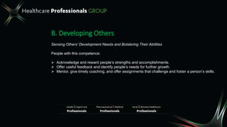 B. Developing Others
Sensing Others’ Development Needs and Bolstering Their Abilities
People with this competence:
 Acknowledge and reward people’s strengths and accomplishments.
 Offer useful feedback and identify people’s needs for further growth.
 Mentor, give timely coaching, and offer assignments that challenge and foster a person’s skills.
 