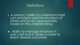 Definitions
 A person’s ability to understand their
own emotions and the emotions of
others and to act appropriately
based on this understanding
 Ability to manage emotions in
one’s self and in others in order to
reach desired outcomes
 