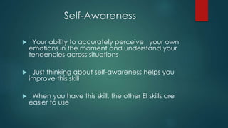 Self-Awareness
 Your ability to accurately perceive your own
emotions in the moment and understand your
tendencies across situations
 Just thinking about self-awareness helps you
improve this skill
 When you have this skill, the other EI skills are
easier to use
 