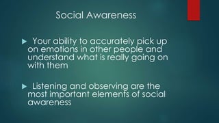 Social Awareness
 Your ability to accurately pick up
on emotions in other people and
understand what is really going on
with them
 Listening and observing are the
most important elements of social
awareness
 