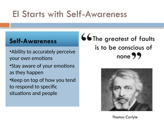 EI Starts with Self-Awareness
Self-Awareness
•Ability to accurately perceive
your own emotions
•Stay aware of your emotions
as they happen
•Keep on top of how you tend
to respond to specific
situations and people
The greatest of faults
is to be conscious of
none
Thomas Carlyle
 