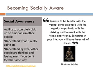 Becoming Socially Aware
Social Awareness
•Ability to accurately pick
up on emotions in other
people
•Understand what is really
going on
•Understanding what other
people are thinking and
feeling even if you don’t
feel the same way
Resolve to be tender with the
young, compassionate with the
aged, sympathetic with the
striving and tolerant with the
weak and wrong. Sometime in
your life, you will have been all of
these.
Gautama Buddha
http://youtu.be/S2XvxDaIwCw
 