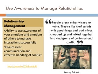 Use Awareness to Manage Relationships
Relationship
Management
•Ability to use awareness of
your emotions and emotions
of others to manage
interactions successfully
•Ensure clear
communication and
effective handling of conflict
http://youtu.be/5SnSzo4AbRI
People aren’t either wicked or
noble. They’re like chef salads
with good things and bad things
chopped up and mixed together
in a vinaigrette of confusion and
conflict.
Lemony Snicket
 