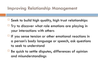 Improving Relationship Management
 Seek to build high quality, high trust relationships
 Try to discover what role emotions are playing in
your interactions with others
 If you sense tension or other emotional reactions in
a person’s body language or speech, ask questions
to seek to understand
 Be quick to settle disputes, differences of opinion
and misunderstandings
 