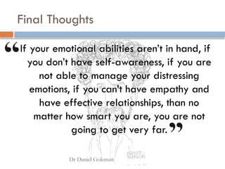 Final Thoughts
If your emotional abilities aren’t in hand, if
you don’t have self-awareness, if you are
not able to manage your distressing
emotions, if you can’t have empathy and
have effective relationships, than no
matter how smart you are, you are not
going to get very far.
 