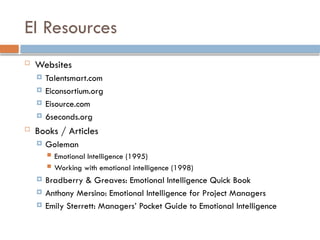 EI Resources
 Websites
 Talentsmart.com
 Eiconsortium.org
 Eisource.com
 6seconds.org
 Books / Articles
 Goleman
 Emotional Intelligence (1995)
 Working with emotional intelligence (1998)
 Bradberry & Greaves: Emotional Intelligence Quick Book
 Anthony Mersino: Emotional Intelligence for Project Managers
 Emily Sterrett: Managers’ Pocket Guide to Emotional Intelligence
 