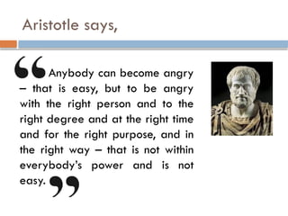 Aristotle says,
Anybody can become angry
– that is easy, but to be angry
with the right person and to the
right degree and at the right time
and for the right purpose, and in
the right way – that is not within
everybody’s power and is not
easy.
 