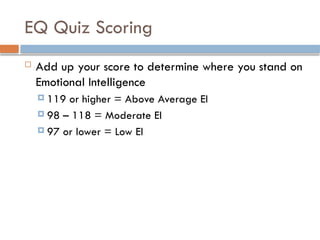 EQ Quiz Scoring
 Add up your score to determine where you stand on
Emotional Intelligence
 119 or higher = Above Average EI
 98 – 118 = Moderate EI
 97 or lower = Low EI
 