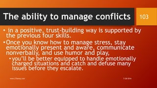 The ability to manage conflicts
• in a positive, trust-building way is supported by
the previous four skills.
•Once you know how to manage stress, stay
emotionally present and aware, communicate
nonverbally, and use humor and play,
• you’ll be better equipped to handle emotionally
charged situations and catch and defuse many
issues before they escalate.
7/28/2016www.LTSemaj.com
103
 