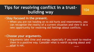 Tips for resolving conflict in a trust-
building way
• Stay focused in the present.
• When you are not holding on to old hurts and resentments, you
can recognize the reality of a current situation and view it as a
new opportunity for resolving old feelings about conflicts.
• Choose your arguments.
• Arguments take time and energy, especially if you want to resolve
them in a positive way. Consider what is worth arguing about and
what is not. 7/28/2016www.LTSemaj.com
104
 