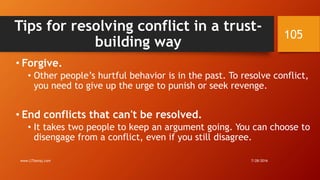 Tips for resolving conflict in a trust-
building way
• Forgive.
• Other people’s hurtful behavior is in the past. To resolve conflict,
you need to give up the urge to punish or seek revenge.
• End conflicts that can't be resolved.
• It takes two people to keep an argument going. You can choose to
disengage from a conflict, even if you still disagree.
7/28/2016www.LTSemaj.com
105
 