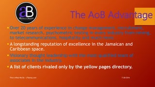 7/28/2016This is What We Do - LTSemaj.com
116The AoB Advantage
 Over 20 years of experience in change management, recruitment,
market research, psychometric testing in every industry from mining,
to telecommunications, hospitality and much more.
 A longstanding reputation of excellence in the Jamaican and
Caribbean space.
 Visionary thought leadership with the most qualified team of
associates in the industry.
 A list of clients rivaled only by the yellow pages directory.
 
