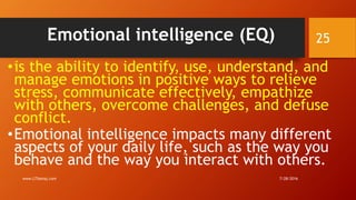 Emotional intelligence (EQ)
•is the ability to identify, use, understand, and
manage emotions in positive ways to relieve
stress, communicate effectively, empathize
with others, overcome challenges, and defuse
conflict.
•Emotional intelligence impacts many different
aspects of your daily life, such as the way you
behave and the way you interact with others.
7/28/2016www.LTSemaj.com
25
 