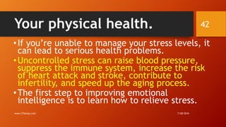 Your physical health.
•If you’re unable to manage your stress levels, it
can lead to serious health problems.
•Uncontrolled stress can raise blood pressure,
suppress the immune system, increase the risk
of heart attack and stroke, contribute to
infertility, and speed up the aging process.
•The first step to improving emotional
intelligence is to learn how to relieve stress.
7/28/2016www.LTSemaj.com
42
 