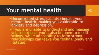 Your mental health
•Uncontrolled stress can also impact your
mental health, making you vulnerable to
anxiety and depression.
•If you are unable to understand and manage
your emotions, you’ll also be open to mood
swings, while an inability to form strong
relationships can leave you feeling lonely and
isolated.
7/28/2016www.LTSemaj.com
43
 