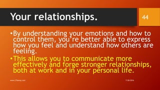 Your relationships.
•By understanding your emotions and how to
control them, you’re better able to express
how you feel and understand how others are
feeling.
•This allows you to communicate more
effectively and forge stronger relationships,
both at work and in your personal life.
7/28/2016www.LTSemaj.com
44
 