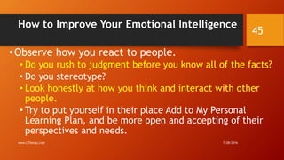 How to Improve Your Emotional Intelligence
• Observe how you react to people.
• Do you rush to judgment before you know all of the facts?
• Do you stereotype?
• Look honestly at how you think and interact with other
people.
• Try to put yourself in their place Add to My Personal
Learning Plan, and be more open and accepting of their
perspectives and needs.
7/28/2016www.LTSemaj.com
45
 