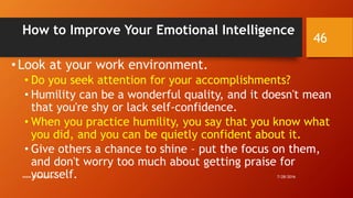 How to Improve Your Emotional Intelligence
• Look at your work environment.
• Do you seek attention for your accomplishments?
• Humility can be a wonderful quality, and it doesn't mean
that you're shy or lack self-confidence.
• When you practice humility, you say that you know what
you did, and you can be quietly confident about it.
• Give others a chance to shine – put the focus on them,
and don't worry too much about getting praise for
yourself. 7/28/2016www.LTSemaj.com
46
 