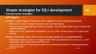 Simple strategies for EQ-i development
• Interpersonal strategies
• Self-Regard
• Conduct a self-regard inventory with regards to your job performance.
• Write a list of your strengths and areas that need developing.
• Once you have pinpointed your areas of strength, fully leverage these areas in various job-
related situations.
• Make sure to use these skills consistently, not just with a certain group or in a particular
setting.
• People work best when they create personal goals for accomplishment.
• Individuals need to be able to recognize when their accomplishments at work (i.e., both
individually and collectively) have been met.
• Achieving success or meeting one’s goals are a prime determinant of feeling good about
oneself at work.
7/28/2016www.LTSemaj.com
48
 