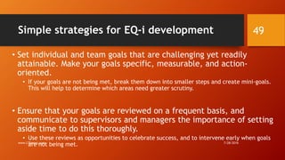 Simple strategies for EQ-i development
• Set individual and team goals that are challenging yet readily
attainable. Make your goals specific, measurable, and action-
oriented.
• If your goals are not being met, break them down into smaller steps and create mini-goals.
This will help to determine which areas need greater scrutiny.
• Ensure that your goals are reviewed on a frequent basis, and
communicate to supervisors and managers the importance of setting
aside time to do this thoroughly.
• Use these reviews as opportunities to celebrate success, and to intervene early when goals
are not being met. 7/28/2016www.LTSemaj.com
49
 