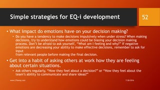 Simple strategies for EQ-i development
• What impact do emotions have on your decision making?
• Do you have a tendency to make decisions impulsively when under stress? When making
decisions, try to understand how emotions could be biasing your decision making
process. Don’t be afraid to ask yourself, “What am I feeling and why?” If negative
emotions are decreasing your ability to make effective decisions, remember to ask for
input
from relevant people before making the final decision.
• Get into a habit of asking others at work how they are feeling
about certain situations.
• Ask others regularly, “How they feel about a decision?” or “How they feel about the
team’s ability to communicate and share ideas?”
7/28/2016www.LTSemaj.com
52
 