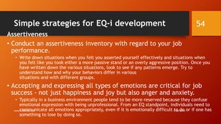 Simple strategies for EQ-i development
Assertiveness
• Conduct an assertiveness inventory with regard to your job
performance.
• Write down situations when you felt you asserted yourself effectively and situations when
you felt like you took either a more passive stand or an overly aggressive position. Once you
have written down the various situations, look to see if any patterns emerge. Try to
understand how and why your behaviors differ in various
situations and with different groups.
• Accepting and expressing all types of emotions are critical for job
success - not just happiness and joy but also anger and anxiety.
• Typically in a business environment people tend to be more reserved because they confuse
emotional expression with being unprofessional. From an EQ standpoint, individuals need to
communicate all emotions appropriately, even if it is emotionally difficult to do or if one has
something to lose by doing so.
7/28/2016www.LTSemaj.com
54
 