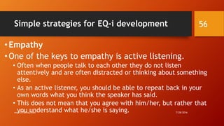 Simple strategies for EQ-i development
•Empathy
•One of the keys to empathy is active listening.
• Often when people talk to each other they do not listen
attentively and are often distracted or thinking about something
else.
• As an active listener, you should be able to repeat back in your
own words what you think the speaker has said.
• This does not mean that you agree with him/her, but rather that
you understand what he/she is saying. 7/28/2016www.LTSemaj.com
56
 