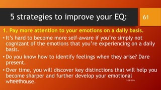 5 strategies to improve your EQ:
1. Pay more attention to your emotions on a daily basis.
• It’s hard to become more self-aware if you’re simply not
cognizant of the emotions that you’re experiencing on a daily
basis.
• Do you know how to identify feelings when they arise? Dare
present.
• Over time, you will discover key distinctions that will help you
become sharper and further develop your emotional
wheelhouse. 7/28/2016www.LTSemaj.com
61
 