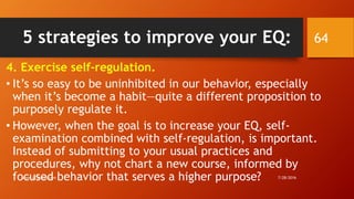 5 strategies to improve your EQ:
4. Exercise self-regulation.
• It’s so easy to be uninhibited in our behavior, especially
when it’s become a habit—quite a different proposition to
purposely regulate it.
• However, when the goal is to increase your EQ, self-
examination combined with self-regulation, is important.
Instead of submitting to your usual practices and
procedures, why not chart a new course, informed by
focused behavior that serves a higher purpose? 7/28/2016www.LTSemaj.com
64
 