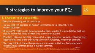 5 strategies to improve your EQ:
5. Sharpen your social skills.
• We are inherently social creatures.
• To say that the purpose of human interaction is to connect, is an
understatement.
• If we can’t really avoid being around others, wouldn’t it also follow that we
should make the most of each and every interaction?
• Practice listening, holding meaningful, engaging conversations, collaborating,
negotiating—and even executing common courtesies, whenever possible.
• You may think of these things as common-sense activities, but experience
teaches that common sense is hardly common.
• http://www.blackenterprise.com/career/5-strategies-for-building-your-emotional-intelligence/
7/28/2016www.LTSemaj.com
65
 