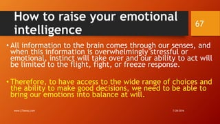 How to raise your emotional
intelligence
• All information to the brain comes through our senses, and
when this information is overwhelmingly stressful or
emotional, instinct will take over and our ability to act will
be limited to the flight, fight, or freeze response.
• Therefore, to have access to the wide range of choices and
the ability to make good decisions, we need to be able to
bring our emotions into balance at will.
7/28/2016www.LTSemaj.com
67
 