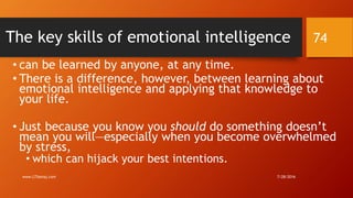 The key skills of emotional intelligence
• can be learned by anyone, at any time.
• There is a difference, however, between learning about
emotional intelligence and applying that knowledge to
your life.
• Just because you know you should do something doesn’t
mean you will—especially when you become overwhelmed
by stress,
• which can hijack your best intentions.
7/28/2016www.LTSemaj.com
74
 