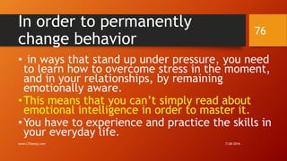 In order to permanently
change behavior
• in ways that stand up under pressure, you need
to learn how to overcome stress in the moment,
and in your relationships, by remaining
emotionally aware.
•This means that you can’t simply read about
emotional intelligence in order to master it.
•You have to experience and practice the skills in
your everyday life.
7/28/2016www.LTSemaj.com
76
 