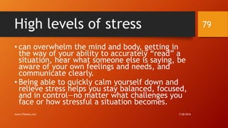 High levels of stress
• can overwhelm the mind and body, getting in
the way of your ability to accurately “read” a
situation, hear what someone else is saying, be
aware of your own feelings and needs, and
communicate clearly.
• Being able to quickly calm yourself down and
relieve stress helps you stay balanced, focused,
and in control—no matter what challenges you
face or how stressful a situation becomes.
7/28/2016www.LTSemaj.com
79
 