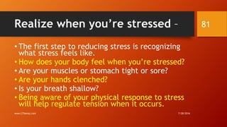 Realize when you’re stressed –
• The first step to reducing stress is recognizing
what stress feels like.
• How does your body feel when you’re stressed?
• Are your muscles or stomach tight or sore?
• Are your hands clenched?
• Is your breath shallow?
• Being aware of your physical response to stress
will help regulate tension when it occurs.
7/28/2016www.LTSemaj.com
81
 