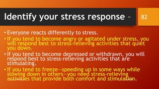 Identify your stress response –
• Everyone reacts differently to stress.
• If you tend to become angry or agitated under stress, you
will respond best to stress-relieving activities that quiet
you down.
• If you tend to become depressed or withdrawn, you will
respond best to stress-relieving activities that are
stimulating.
• If you tend to freeze—speeding up in some ways while
slowing down in others—you need stress-relieving
activities that provide both comfort and stimulation.7/28/2016www.LTSemaj.com
82
 