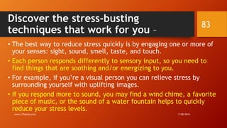 Discover the stress-busting
techniques that work for you –
• The best way to reduce stress quickly is by engaging one or more of
your senses: sight, sound, smell, taste, and touch.
• Each person responds differently to sensory input, so you need to
find things that are soothing and/or energizing to you.
• For example, if you’re a visual person you can relieve stress by
surrounding yourself with uplifting images.
• If you respond more to sound, you may find a wind chime, a favorite
piece of music, or the sound of a water fountain helps to quickly
reduce your stress levels.
7/28/2016www.LTSemaj.com
83
 