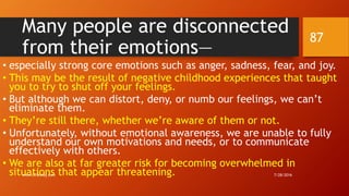 Many people are disconnected
from their emotions—
• especially strong core emotions such as anger, sadness, fear, and joy.
• This may be the result of negative childhood experiences that taught
you to try to shut off your feelings.
• But although we can distort, deny, or numb our feelings, we can’t
eliminate them.
• They’re still there, whether we’re aware of them or not.
• Unfortunately, without emotional awareness, we are unable to fully
understand our own motivations and needs, or to communicate
effectively with others.
• We are also at far greater risk for becoming overwhelmed in
situations that appear threatening. 7/28/2016www.LTSemaj.com
87
 
